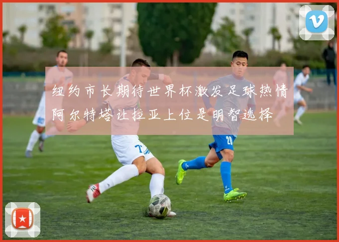 纽约市长期待世界杯激发足球热情阿尔特塔让拉亚上位是明智选择