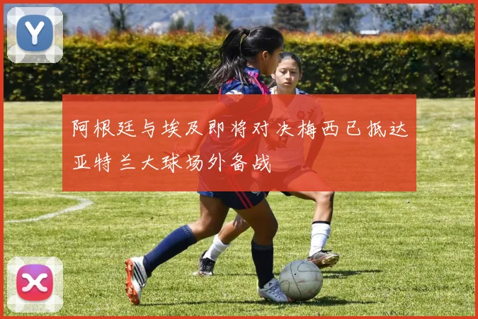 阿根廷与埃及即将对决梅西已抵达亚特兰大球场外备战