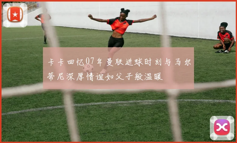 卡卡回忆07年曼联进球时刻与马尔蒂尼深厚情谊如父子般温暖