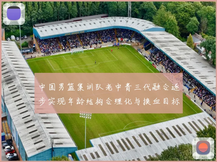 中国男篮集训队老中青三代融合逐步实现年龄结构合理化与换血目标