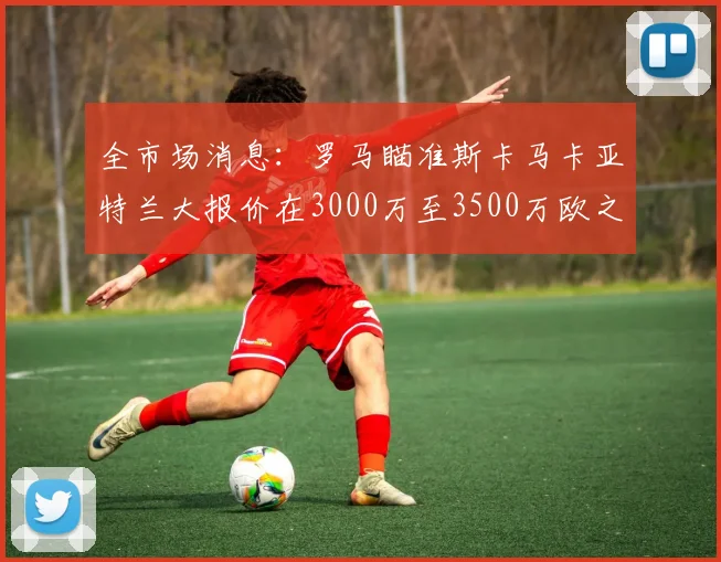 全市场消息：罗马瞄准斯卡马卡亚特兰大报价在3000万至3500万欧之间