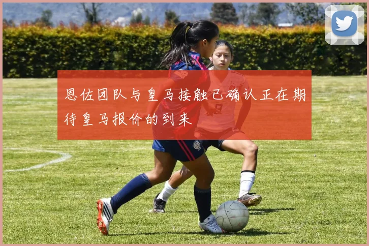 恩佐团队与皇马接触已确认正在期待皇马报价的到来