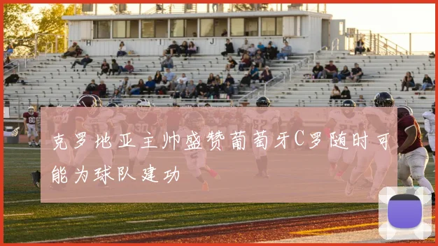克罗地亚主帅盛赞葡萄牙C罗随时可能为球队建功