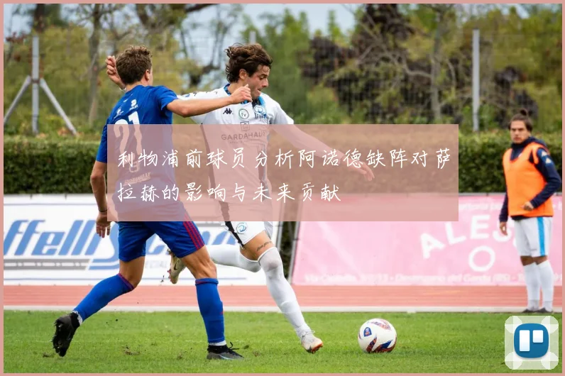 利物浦前球员分析阿诺德缺阵对萨拉赫的影响与未来贡献