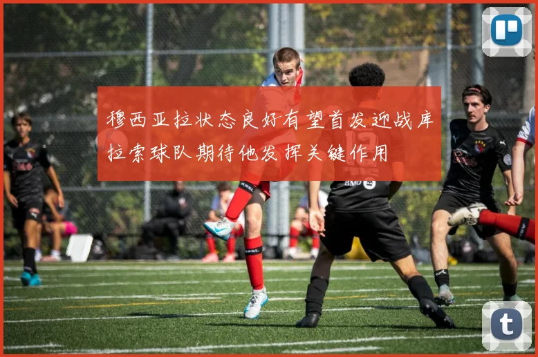 穆西亚拉状态良好有望首发迎战库拉索球队期待他发挥关键作用