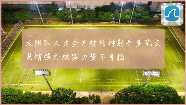 太阳队火力全开续约神射手多笔交易增强外线实力势不可挡