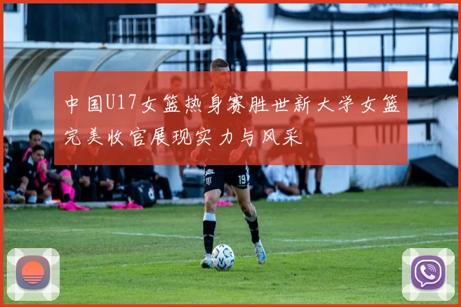 中国U17女篮热身赛胜世新大学女篮完美收官展现实力与风采