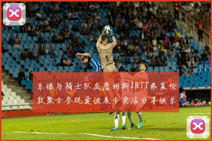 乐福与骑士队友詹姆斯JRTT弗莱伦敦聚会参观爱彼表专卖店分享快乐时光