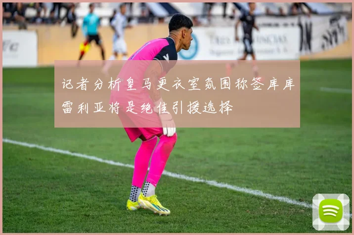 记者分析皇马更衣室氛围称签库库雷利亚将是绝佳引援选择