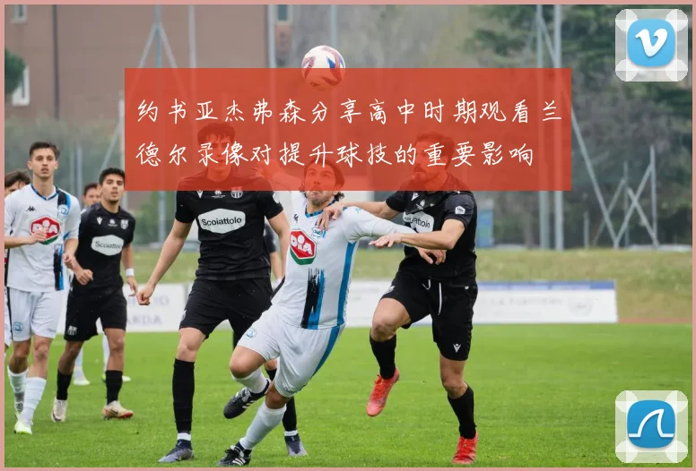 约书亚杰弗森分享高中时期观看兰德尔录像对提升球技的重要影响