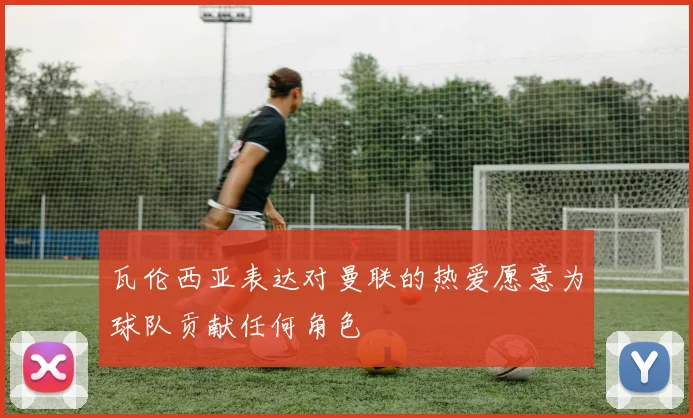 瓦伦西亚表达对曼联的热爱愿意为球队贡献任何角色