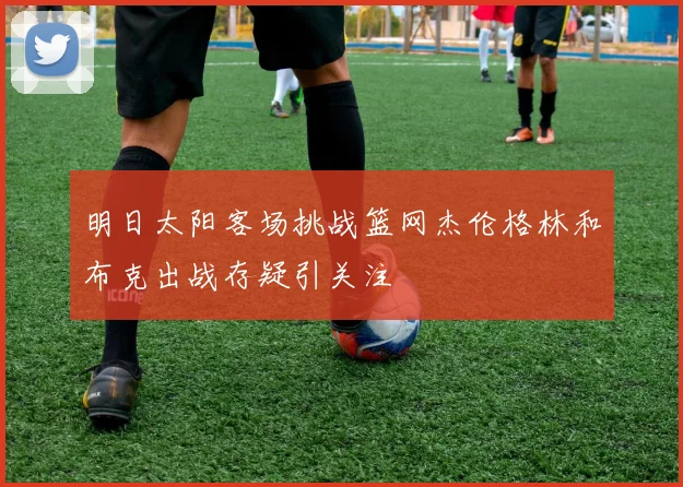 明日太阳客场挑战篮网杰伦格林和布克出战存疑引关注