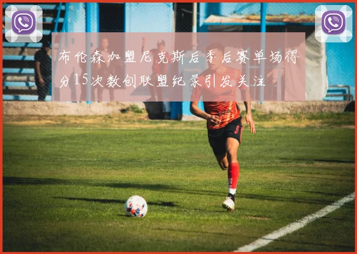 布伦森加盟尼克斯后季后赛单场得分15次数创联盟纪录引发关注