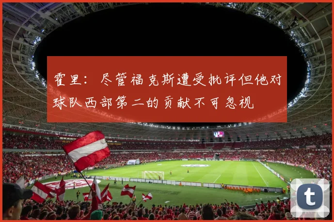 霍里：尽管福克斯遭受批评但他对球队西部第二的贡献不可忽视