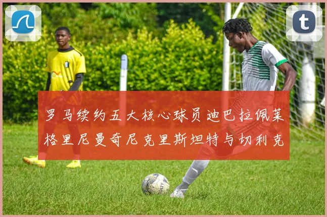 罗马续约五大核心球员迪巴拉佩莱格里尼曼奇尼克里斯坦特与切利克共创未来